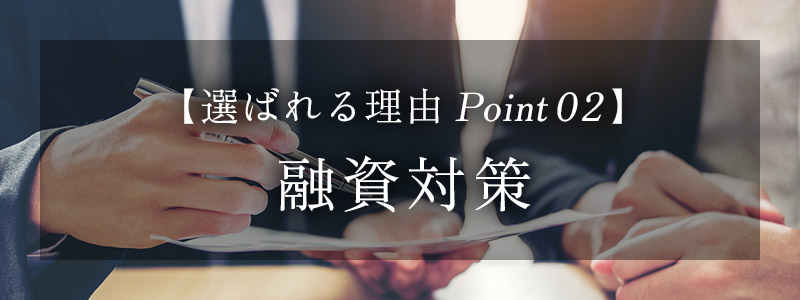 【選ばれる理由 Point 02】 融資対策